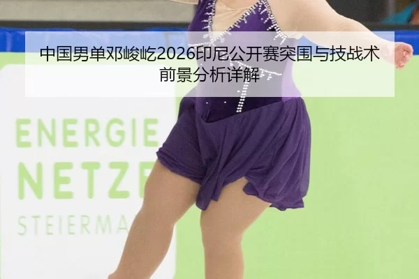 中国男单邓峻屹2026印尼公开赛突围与技战术前景分析详解